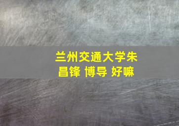 兰州交通大学朱昌锋 博导 好嘛